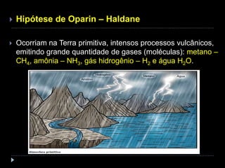  Hipótese de Oparin – Haldane
 Ocorriam na Terra primitiva, intensos processos vulcânicos,
emitindo grande quantidade de gases (moléculas): metano –
CH4, amônia – NH3, gás hidrogênio – H2 e água H2O.
 
