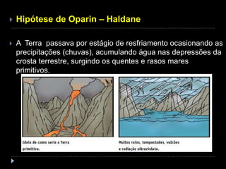  Hipótese de Oparin – Haldane
 A Terra passava por estágio de resfriamento ocasionando as
precipitações (chuvas), acumulando água nas depressões da
crosta terrestre, surgindo os quentes e rasos mares
primitivos.
 