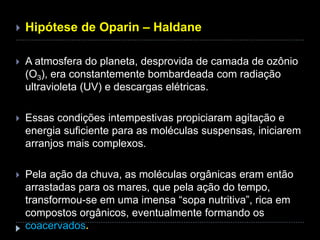  Hipótese de Oparin – Haldane
 A atmosfera do planeta, desprovida de camada de ozônio
(O3), era constantemente bombardeada com radiação
ultravioleta (UV) e descargas elétricas.
 Essas condições intempestivas propiciaram agitação e
energia suficiente para as moléculas suspensas, iniciarem
arranjos mais complexos.
 Pela ação da chuva, as moléculas orgânicas eram então
arrastadas para os mares, que pela ação do tempo,
transformou-se em uma imensa “sopa nutritiva”, rica em
compostos orgânicos, eventualmente formando os
coacervados.
 