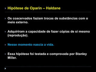  Hipótese de Oparin – Haldane
 Os coacervados faziam trocas de substâncias com o
meio externo.
 Adquiriram a capacidade de fazer cópias de si mesmo
(reprodução).
 Nesse momento nascia a vida.
 Essa hipótese foi testada e comprovada por Stanley
Miller.
 