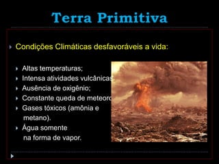 Terra Primitiva
 Condições Climáticas desfavoráveis a vida:
 Altas temperaturas;
 Intensa atividades vulcânicas;
 Ausência de oxigênio;
 Constante queda de meteoros;
 Gases tóxicos (amônia e
metano).
 Água somente
na forma de vapor.
 