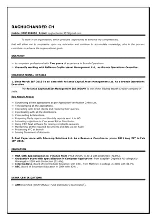 RAGHUCHANDER CH
Mobile: 9703299050 E-Mail: raghuchander557@gmail.com
To work in an organization, which provides opportunity to enhance my competencies,
that will allow me to emphasize upon my education and continue to accumulate knowledge, also in the process
contribute to achieve the organizational goals.
SNAPSHOT
 A competent professional with Two years of experience in Branch Operations.
 Presently working with Reliance Capital Asset Management Ltd, as Branch Operations Executive.
ORGANISATIONAL DETAILS
1. Since March 28th
2013 To till date with Reliance Capital Asset Management Ltd. As a Branch Operations
Executive
.......................................................................................................................................................................................................................................................................................
The Reliance Capital Asset Management Ltd (RCAM) is one of the leading Wealth Creator company in
India.
Key Result Areas:
 Scrutinizing all the applications as per Application Verification Check List.
 Timestamping all the applications.
 Interacting with direct clients and resolving their queries.
 Coordinating with all the distributors.
 Cross selling & Retentions.
 Prepairing Daily reports and Monthly reports send it to HO.
 Intimating rejections to Concerned RM or Distributor.
 Using CRM Next software for raising compliants,requests
 Maintaining all the required documents and data as per Audit
 Processing KYC at branch
 Issuing Statement of Accounts.
2. Past Experience with Educomp Solutions Ltd. As a Resource Coordinator ,since 2011 Aug 29th
to Feb
10th
2013.
EDUCATION
 MBA with Specialisation in Finance from VRCE JNTUH, in 2011 with Distinction (70.8%).
 Graduation Bcom with specialisation in Computer Application from Vaagdevi Degree & PG college,KU
Warangal in 2009 with Distinction (71.4%).
 Intermediate ,Board of Intermediate Education with CEC , from Mathrisri Jr.college ,in 2006 with 81.7%
 SSC ,Board of Secondary Education in 2004 with 82% .
EXTRA CERTIFICATIONS
 AMFI Certified (NISM-VMutual Fund Distributors Examination).
 