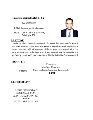 Bassam Mohamed Salah El Din
Tele:0525506853
E-Mail: bassam_m45@yahoo.com
Address: Dubai, Diera, Al Marqabat,
Building M 208.
OBJECTIVE
I desire to join as junior Accountant In Company that has vision for growth
and advancement. I have extensive years of experience and knowledge at
senior capacities, which I believe would be an asset to an organization that
aims for progress. In the long term, I aim to reach my full potential and
further my growth with your team that will factor in the firm’s advancement.
EDUCATION
Commerce
Minufiyah University
(Fresh Graduate, Accounting department).
2013
Faculty:
Job EXPERIENCES
JUNIOR ACCOUNTANT
AL GHAZALY COM.
AUDITING-ACCOUNTING
OFFICE
SEP. 2013 TILL AUG. 2015.
 