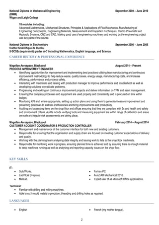 National Diploma in Mechanical Engineering September 2008 – June 2010
(DMM)
Wigan and Leigh College
18 modules including:
Advanced Mathematics, Mechanical Structures, Principles & Applications of Fluid Mechanics, Manufacturing of
Engineering Components, Engineering Materials, Measurement and Inspection Techniques, Electro Pneumatic and
Hydraulic Systems, CNC and CAD. Making good use of engineering machinery and working on the engineering project
was key parts of the course.
.
National Diploma in Biochemistry September 2000 – June 2006
Institut Scientifique de Bumbu
8 GCSEs (equivalent) grades A-C including Mathematics, English language, and Science.
CAREER HISTORY & PROFESSIONAL EXPERIENCE
Magellan Aerospace, Blackpool August 2014 – Present
PROCESS IMPROVEMENT ENGINEER
• Identifying opportunities for improvement and implementing best practices utilising lean manufacturing and continuous
improvement methodology to help reduce waste, quality losses, energy usage, manufacturing costs, and increase
efficiency, performance and process safety.
• Interacting with machinists and liaising with production manager to improve performance and troubleshoot as well as
developing solutions to eradicate problems.
• Progressing and working on continuous improvement projects and deliver information on TPM and asset management.
• Ensuring that company processes and equipment are used properly and consistently and is procured on time within
budget.
• Monitoring KPI and, where appropriate, setting up action plans and using them to generate/measure improvement and
presenting proposals to address inefficiencies and bring improvements and productivity.
• Auditing and assessing items on the shop floor and offices ensuring that they are compliant with 5s and health and safety
and environment criteria. Audits include verifying tools and measuring equipment are within range of calibration and areas
are safe and regular risk assessments are taking place.
Magellan Aerospace, Blackpool February 2014 – August 2014
CUSTOMER ACCOUNT COORDINATOR & PRODUCTION CONTROLLER
• Management and maintenance of the customer interface for both new and existing customers.
• Responsible for ensuring that the organisation and supply chain are focused on meeting customer expectations of delivery
and quality.
• Working with the planning team analysing data integrity and issuing work to lists to the shop floor machinists.
• Responsible for mentoring work in progress, ensuring planned time is achieved and by ensuring there is enough material
to keep machines running as well as analysing and reporting capacity issues on the shop floor.
KEY SKILLS
IT:
• SolidWorks.
• LabVIEW (P-spice).
• MatLab.
• Fortran PC
• AutoCAD Mechanical 2010.
• Expert user of all Microsoft Office applications.
Technical:
• Familiar with drilling and milling machines.
• Able to cut / mould metals to precision; threading and drilling holes as required.
LANGUAGES
• English • French (my mother tongue).
2
 