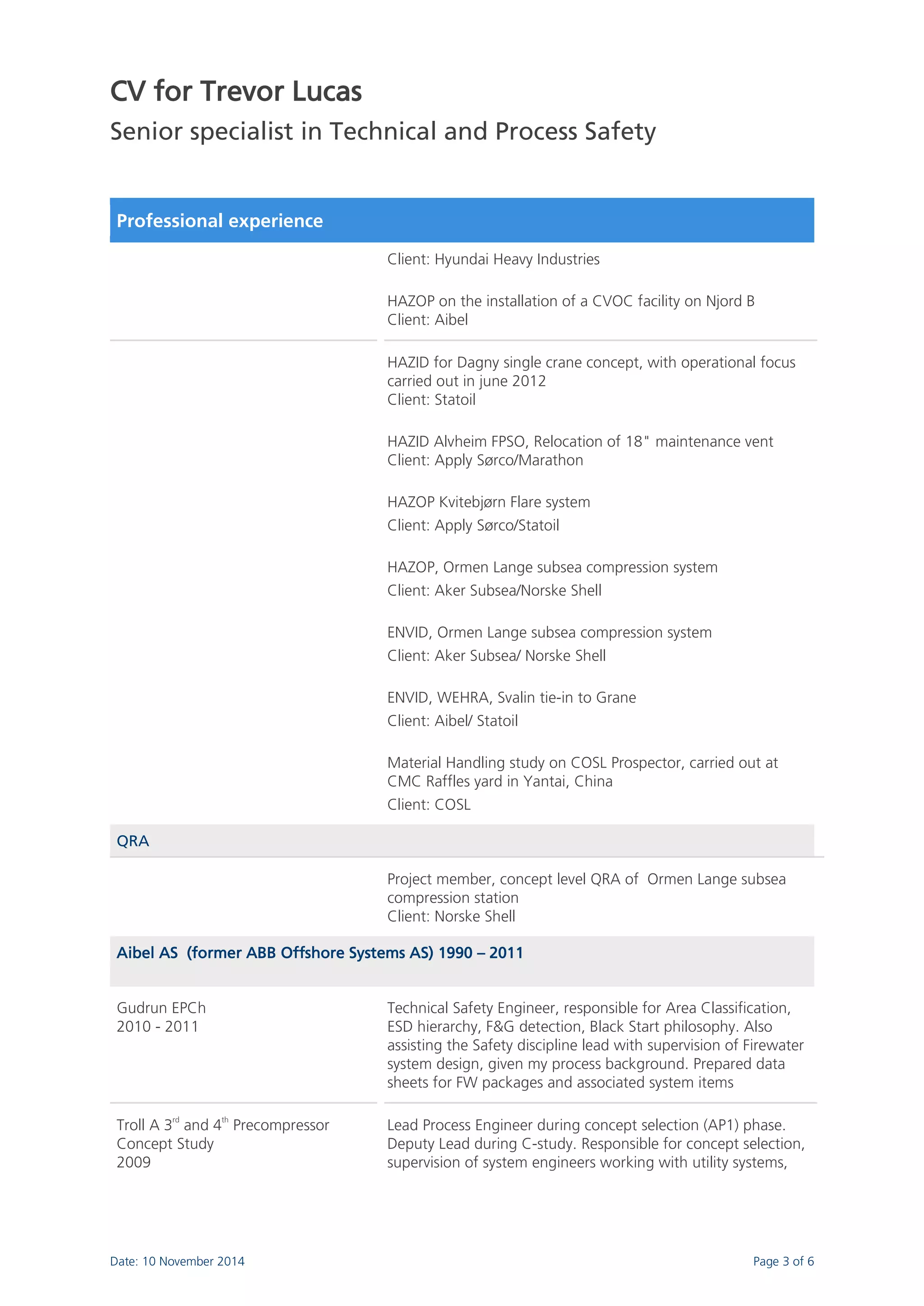 CV for Trevor Lucas 
Senior specialist in Technical and Process Safety 
Date: 10 November 2014 Page 3 of 6 
Professional experience 
Client: Hyundai Heavy Industries HAZOP on the installation of a CVOC facility on Njord B Client: Aibel 
HAZID for Dagny single crane concept, with operational focus carried out in june 2012 Client: Statoil HAZID Alvheim FPSO, Relocation of 18" maintenance vent Client: Apply Sørco/Marathon HAZOP Kvitebjørn Flare system Client: Apply Sørco/Statoil HAZOP, Ormen Lange subsea compression system Client: Aker Subsea/Norske Shell ENVID, Ormen Lange subsea compression system Client: Aker Subsea/ Norske Shell ENVID, WEHRA, Svalin tie-in to Grane Client: Aibel/ Statoil Material Handling study on COSL Prospector, carried out at CMC Raffles yard in Yantai, China Client: COSL QRA 
Project member, concept level QRA of Ormen Lange subsea compression station Client: Norske Shell Aibel AS (former ABB Offshore Systems AS) 1990 – 2011 
Gudrun EPCh 2010 - 2011 
Technical Safety Engineer, responsible for Area Classification, ESD hierarchy, F&G detection, Black Start philosophy. Also assisting the Safety discipline lead with supervision of Firewater system design, given my process background. Prepared data sheets for FW packages and associated system items 
Troll A 3rd and 4th Precompressor Concept Study 2009 
Lead Process Engineer during concept selection (AP1) phase. Deputy Lead during C-study. Responsible for concept selection, supervision of system engineers working with utility systems,  