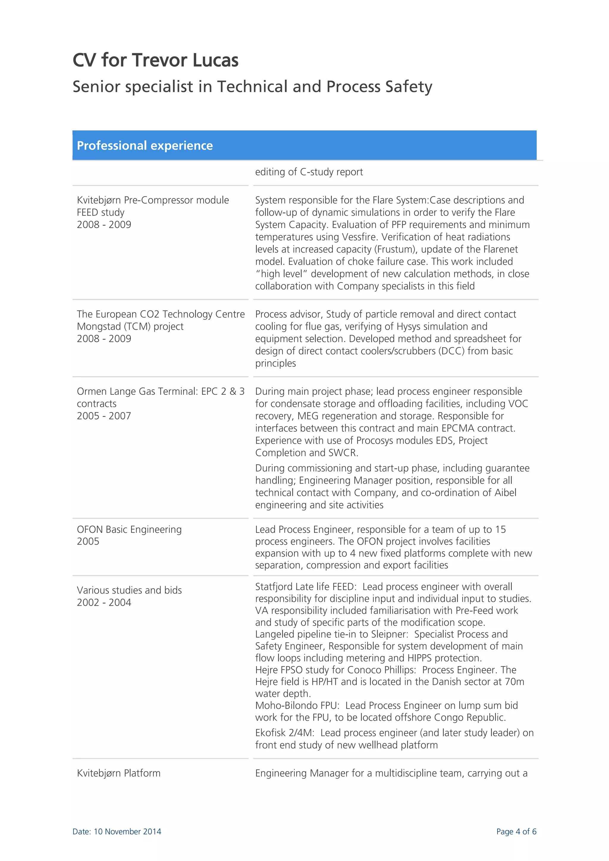 CV for Trevor Lucas 
Senior specialist in Technical and Process Safety 
Date: 10 November 2014 Page 4 of 6 
Professional experience 
editing of C-study report 
Kvitebjørn Pre-Compressor module FEED study 2008 - 2009 
System responsible for the Flare System:Case descriptions and follow-up of dynamic simulations in order to verify the Flare System Capacity. Evaluation of PFP requirements and minimum temperatures using Vessfire. Verification of heat radiations levels at increased capacity (Frustum), update of the Flarenet model. Evaluation of choke failure case. This work included “high level” development of new calculation methods, in close collaboration with Company specialists in this field 
The European CO2 Technology Centre Mongstad (TCM) project 2008 - 2009 
Process advisor, Study of particle removal and direct contact cooling for flue gas, verifying of Hysys simulation and equipment selection. Developed method and spreadsheet for design of direct contact coolers/scrubbers (DCC) from basic principles 
Ormen Lange Gas Terminal: EPC 2 & 3 contracts 2005 - 2007 
During main project phase; lead process engineer responsible for condensate storage and offloading facilities, including VOC recovery, MEG regeneration and storage. Responsible for interfaces between this contract and main EPCMA contract. Experience with use of Procosys modules EDS, Project Completion and SWCR. During commissioning and start-up phase, including guarantee handling; Engineering Manager position, responsible for all technical contact with Company, and co-ordination of Aibel engineering and site activities 
OFON Basic Engineering 2005 
Lead Process Engineer, responsible for a team of up to 15 process engineers. The OFON project involves facilities expansion with up to 4 new fixed platforms complete with new separation, compression and export facilities 
Various studies and bids 2002 - 2004 
Statfjord Late life FEED: Lead process engineer with overall responsibility for discipline input and individual input to studies. VA responsibility included familiarisation with Pre-Feed work and study of specific parts of the modification scope. Langeled pipeline tie-in to Sleipner: Specialist Process and Safety Engineer, Responsible for system development of main flow loops including metering and HIPPS protection. Hejre FPSO study for Conoco Phillips: Process Engineer. The Hejre field is HP/HT and is located in the Danish sector at 70m water depth. Moho-Bilondo FPU: Lead Process Engineer on lump sum bid work for the FPU, to be located offshore Congo Republic. Ekofisk 2/4M: Lead process engineer (and later study leader) on front end study of new wellhead platform 
Kvitebjørn Platform 
Engineering Manager for a multidiscipline team, carrying out a  
