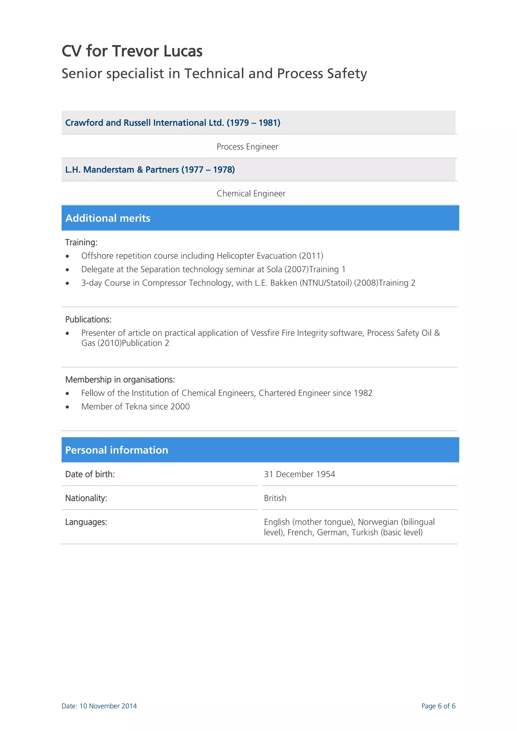 CV for Trevor Lucas 
Senior specialist in Technical and Process Safety 
Date: 10 November 2014 Page 6 of 6 
Crawford and Russell International Ltd. (1979 – 1981) 
Process Engineer L.H. Manderstam & Partners (1977 – 1978) 
Chemical Engineer Additional merits 
Training: 
 Offshore repetition course including Helicopter Evacuation (2011) 
 Delegate at the Separation technology seminar at Sola (2007)Training 1 
 3-day Course in Compressor Technology, with L.E. Bakken (NTNU/Statoil) (2008)Training 2 
Publications: 
 Presenter of article on practical application of Vessfire Fire Integrity software, Process Safety Oil & Gas (2010)Publication 2 
Membership in organisations: 
 Fellow of the Institution of Chemical Engineers, Chartered Engineer since 1982 
 Member of Tekna since 2000 
Personal information 
Date of birth: 
31 December 1954 
Nationality: 
British 
Languages: 
English (mother tongue), Norwegian (bilingual level), French, German, Turkish (basic level) 
