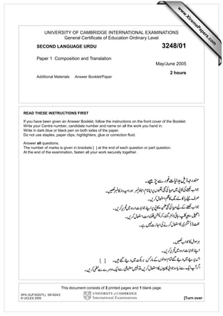 w

w
ap
eP

m

e
tr
.X

w

3248/01

SECOND LANGUAGE URDU
Paper 1 Composition and Translation

May/June 2005
2 hours
Additional Materials:

Answer Booklet/Paper

READ THESE INSTRUCTIONS FIRST
If you have been given an Answer Booklet, follow the instructions on the front cover of the Booklet.
Write your Centre number, candidate number and name on all the work you hand in.
Write in dark blue or black pen on both sides of the paper.
Do not use staples, paper clips, highlighters, glue or correction fluid.
Answer all questions.
The number of marks is given in brackets [ ] at the end of each question or part question.
At the end of the examination, fasten all your work securely together.

This document consists of 3 printed pages and 1 blank page.
SPA (SJF3520/TL) S81924/2
© UCLES 2005

[Turn over

om
.c

s
er

UNIVERSITY OF CAMBRIDGE INTERNATIONAL EXAMINATIONS
General Certificate of Education Ordinary Level

 