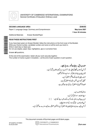 UNIVERSITY OF CAMBRIDGE INTERNATIONAL EXAMINATIONS
General Certificate of Education Ordinary Level

3248/02

SECOND LANGUAGE URDU
Paper 2 Language Usage, Summary and Comprehension

May/June 2007
1 hour 45 minutes

Additional Materials:

Answer Booklet/Paper

*9851110091*

READ THESE INSTRUCTIONS FIRST
If you have been given an Answer Booklet, follow the instructions on the front cover of the Booklet.
Write your Centre number, candidate number and name on all the work you hand in.
Write in dark blue or black pen.
Do not use staples, paper clips, highlighters, glue or correction fluid.
Answer all questions.
At the end of the examination, fasten all your work securely together.
The number of marks is given in brackets [ ] at the end of each question or part question.

This document consists of 9 printed pages and 3 blank pages.
SP (SLM/TL) T31928/4
© UCLES 2007

[Turn over

 