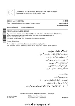 UNIVERSITY OF CAMBRIDGE INTERNATIONAL EXAMINATIONS
General Certificate of Education Ordinary Level

3248/02

SECOND LANGUAGE URDU
Paper 2 Language Usage, Summary and Comprehension

May/June 2009
1 hour 45 minutes

Additional Materials:

Answer Booklet/Paper

*5618014963*

READ THESE INSTRUCTIONS FIRST
If you have been given an Answer Booklet, follow the instructions on the front cover of the Booklet.
Write your Centre number, candidate number and name on all the work you hand in.
Write in dark blue or black pen.
Do not use staples, paper clips, highlighters, glue or correction fluid.
Answer all questions.
At the end of the examination, fasten all your work securely together.
The number of marks is given in brackets [ ] at the end of each question or part question.

This document consists of 9 printed pages and 3 blank pages.
SP (NF/TL) V03594/3
© UCLES 2009

[Turn over

www.xtremepapers.net

 