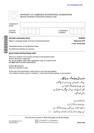 www.maxpapers.com

UNIVERSITY OF CAMBRIDGE INTERNATIONAL EXAMINATIONS
General Certificate of Education Ordinary Level

* 6 5 5 1 1 6 0 6 0 9 *

SECOND LANGUAGE URDU
Paper 2 Language Usage, Summary and Comprehension

3248/02
May/June 2012
1 hour 45 minutes

Candidates answer on the Question Paper.
No additional materials are required.
READ THESE INSTRUCTIONS FIRST
Write your answers in the spaces provided on the question paper.
Write in dark blue or black pen.
Do not use staples, paper clips, highlighters, glue or correction fluid.
DO NOT WRITE IN ANY BARCODES.
Answer all questions.
Write your answers in Urdu.
At the end of the examination, fasten all your work securely together.
The number of marks is given in brackets [ ] at the end of each question or part question.

This document consists of 10 printed pages and 2 blank pages.
DC (LEO/SW) 54111/3
© UCLES 2012

[Turn over

 