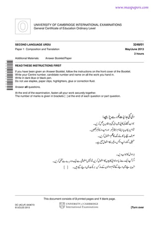 www.maxpapers.com

UNIVERSITY OF CAMBRIDGE INTERNATIONAL EXAMINATIONS
General Certificate of Education Ordinary Level

3248/01

SECOND LANGUAGE URDU
Paper 1 Composition and Translation

May/June 2013
2 hours

Additional Materials:

Answer Booklet/Paper

* 5 1 4 5 1 5 1 4 6 0 *

READ THESE INSTRUCTIONS FIRST
If you have been given an Answer Booklet, follow the instructions on the front cover of the Booklet.
Write your Centre number, candidate number and name on all the work you hand in.
Write in dark blue or black pen.
Do not use staples, paper clips, highlighters, glue or correction fluid.
Answer all questions.
At the end of the examination, fasten all your work securely together.
The number of marks is given in brackets [ ] at the end of each question or part question.

This document consists of 3 printed pages and 1 blank page.
DC (AC/JF) 64367/3
© UCLES 2013

[Turn over

 