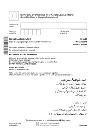 UNIVERSITY OF CAMBRIDGE INTERNATIONAL EXAMINATIONS
General Certificate of Education Ordinary Level

* 9 4 9 8 7 0 1 4 1 4 *

SECOND LANGUAGE URDU
Paper 2 Language Usage, Summary and Comprehension

3248/02
May/June 2013
1 hour 45 minutes

Candidates answer on the Question Paper.
No additional materials are required.
READ THESE INSTRUCTIONS FIRST
Write your answers in the spaces provided on the question paper.
Write in dark blue or black pen.
Do not use staples, paper clips, highlighters, glue or correction fluid.
DO NOT WRITE IN ANY BARCODES.
Answer all questions.
Write your answers in Urdu.
At the end of the examination, fasten all your work securely together.
The number of marks is given in brackets [ ] at the end of each question or part question.

This document consists of 10 printed pages and 2 blank pages.
DC (AC/TL) 64497/3
© UCLES 2013

[Turn over

 