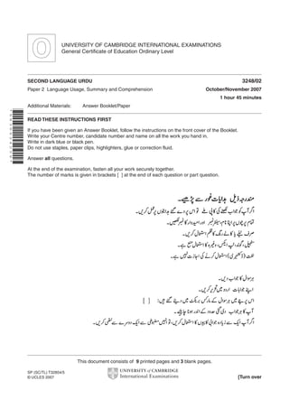UNIVERSITY OF CAMBRIDGE INTERNATIONAL EXAMINATIONS
General Certificate of Education Ordinary Level

3248/02

SECOND LANGUAGE URDU
Paper 2 Language Usage, Summary and Comprehension

October/November 2007
1 hour 45 minutes

Additional Materials:

Answer Booklet/Paper

*6836624256*

READ THESE INSTRUCTIONS FIRST
If you have been given an Answer Booklet, follow the instructions on the front cover of the Booklet.
Write your Centre number, candidate number and name on all the work you hand in.
Write in dark blue or black pen.
Do not use staples, paper clips, highlighters, glue or correction fluid.
Answer all questions.
At the end of the examination, fasten all your work securely together.
The number of marks is given in brackets [ ] at the end of each question or part question.

This document consists of 9 printed pages and 3 blank pages.
SP (SC/TL) T32854/5
© UCLES 2007

[Turn over

 