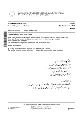 UNIVERSITY OF CAMBRIDGE INTERNATIONAL EXAMINATIONS
General Certificate of Education Ordinary Level

3248/01

SECOND LANGUAGE URDU
Paper 1 Composition and Translation

October/November 2011
2 hours

Additional Materials:

Answer Booklet/Paper

* 5 3 1 3 2 9 6 0 2 1 *

READ THESE INSTRUCTIONS FIRST
If you have been given an Answer Booklet, follow the instructions on the front cover of the Booklet.
Write your Centre number, candidate number and name on all the work you hand in.
Write in dark blue or black pen.
Do not use staples, paper clips, highlighters, glue or correction fluid.
Answer all questions.
At the end of the examination, fasten all your work securely together.
The number of marks is given in brackets [ ] at the end of each question or part question.

This document consists of 3 printed pages and 1 blank page.
DC (LEO/CGW) 38824/2
© UCLES 2011

[Turn over

 