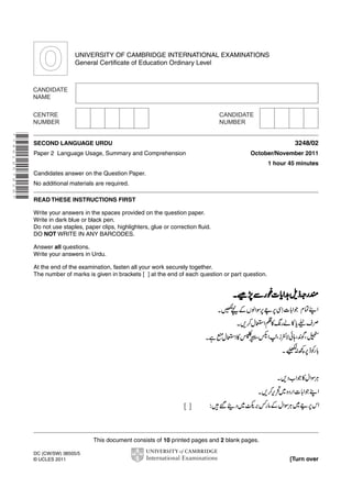 UNIVERSITY OF CAMBRIDGE INTERNATIONAL EXAMINATIONS
General Certificate of Education Ordinary Level

* 7 4 6 1 9 5 7 8 2 6 *

3248/02

SECOND LANGUAGE URDU
Paper 2 Language Usage, Summary and Comprehension

October/November 2011
1 hour 45 minutes

Candidates answer on the Question Paper.
No additional materials are required.
READ THESE INSTRUCTIONS FIRST
Write your answers in the spaces provided on the question paper.
Write in dark blue or black pen.
Do not use staples, paper clips, highlighters, glue or correction fluid.
DO NOT WRITE IN ANY BARCODES.
Answer all questions.
Write your answers in Urdu.
At the end of the examination, fasten all your work securely together.
The number of marks is given in brackets [ ] at the end of each question or part question.

This document consists of 10 printed pages and 2 blank pages.
DC (CW/SW) 38505/5
© UCLES 2011

[Turn over

 