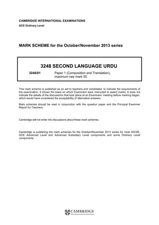 CAMBRIDGE INTERNATIONAL EXAMINATIONS
GCE Ordinary Level
MARK SCHEME for the October/November 2013 series
3248 SECOND LANGUAGE URDU
3248/01 Paper 1 (Composition and Translation),
maximum raw mark 55
This mark scheme is published as an aid to teachers and candidates, to indicate the requirements of
the examination. It shows the basis on which Examiners were instructed to award marks. It does not
indicate the details of the discussions that took place at an Examiners’ meeting before marking began,
which would have considered the acceptability of alternative answers.
Mark schemes should be read in conjunction with the question paper and the Principal Examiner
Report for Teachers.
Cambridge will not enter into discussions about these mark schemes.
Cambridge is publishing the mark schemes for the October/November 2013 series for most IGCSE,
GCE Advanced Level and Advanced Subsidiary Level components and some Ordinary Level
components.
 