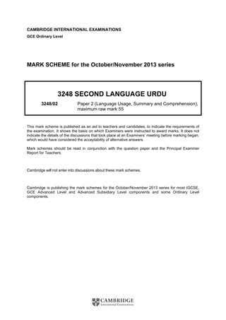 CAMBRIDGE INTERNATIONAL EXAMINATIONS
GCE Ordinary Level
MARK SCHEME for the October/November 2013 series
3248 SECOND LANGUAGE URDU
3248/02 Paper 2 (Language Usage, Summary and Comprehension),
maximum raw mark 55
This mark scheme is published as an aid to teachers and candidates, to indicate the requirements of
the examination. It shows the basis on which Examiners were instructed to award marks. It does not
indicate the details of the discussions that took place at an Examiners’ meeting before marking began,
which would have considered the acceptability of alternative answers.
Mark schemes should be read in conjunction with the question paper and the Principal Examiner
Report for Teachers.
Cambridge will not enter into discussions about these mark schemes.
Cambridge is publishing the mark schemes for the October/November 2013 series for most IGCSE,
GCE Advanced Level and Advanced Subsidiary Level components and some Ordinary Level
components.
 