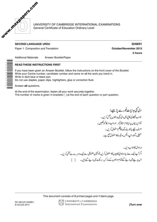 This document consists of 3 printed pages and 1 blank page.
DC (NH/JF) 64366/1
© UCLES 2013 [Turn over
UNIVERSITY OF CAMBRIDGE INTERNATIONAL EXAMINATIONS
General Certificate of Education Ordinary Level
*0666453596*
SECOND LANGUAGE URDU 3248/01
Paper 1 Composition and Translation October/November 2013
2 hours
Additional Materials: Answer Booklet/Paper
READ THESE INSTRUCTIONS FIRST
If you have been given an Answer Booklet, follow the instructions on the front cover of the Booklet.
Write your Centre number, candidate number and name on all the work you hand in.
Write in dark blue or black pen.
Do not use staples, paper clips, highlighters, glue or correction fluid.
Answer all questions.
At the end of the examination, fasten all your work securely together.
The number of marks is given in brackets [ ] at the end of each question or part question.
w
w
w
.m
axpapers.com
 