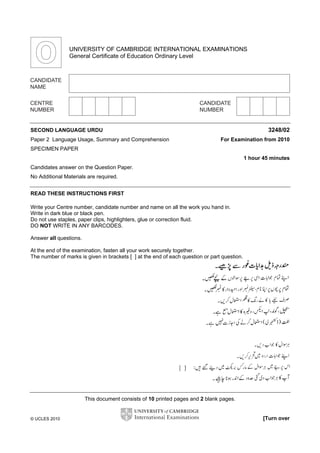 UNIVERSITY OF CAMBRIDGE INTERNATIONAL EXAMINATIONS
General Certificate of Education Ordinary Level

SECOND LANGUAGE URDU
Paper 2 Language Usage, Summary and Comprehension

3248/02
For Examination from 2010

SPECIMEN PAPER
1 hour 45 minutes
Candidates answer on the Question Paper.
No Additional Materials are required.
READ THESE INSTRUCTIONS FIRST
Write your Centre number, candidate number and name on all the work you hand in.
Write in dark blue or black pen.
Do not use staples, paper clips, highlighters, glue or correction fluid.
DO NOT WRITE IN ANY BARCODES.
Answer all questions.
At the end of the examination, fasten all your work securely together.
The number of marks is given in brackets [ ] at the end of each question or part question.

This document consists of 10 printed pages and 2 blank pages.

© UCLES 2010

[Turn over

 
