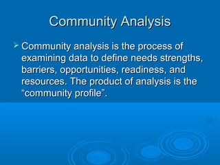 CCoommmmuunniittyy AAnnaallyyssiiss 
 CCoommmmuunniittyy aannaallyyssiiss iiss tthhee pprroocceessss ooff 
eexxaammiinniinngg ddaattaa ttoo ddeeffiinnee nneeeeddss ssttrreennggtthhss,, 
bbaarrrriieerrss,, ooppppoorrttuunniittiieess,, rreeaaddiinneessss,, aanndd 
rreessoouurrcceess.. TThhee pprroodduucctt ooff aannaallyyssiiss iiss tthhee 
““ccoommmmuunniittyy pprrooffiillee””.. 
 