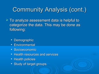 CCoommmmuunniittyy AAnnaallyyssiiss ((ccoonntt..)) 
 TToo aannaallyyzzee aasssseessssmmeenntt ddaattaa iiss hheellppffuull ttoo 
ccaatteeggoorriizzee tthhee ddaattaa.. TThhiiss mmaayy bbee ddoonnee aass 
ffoolllloowwiinngg:: 
 DDeemmooggrraapphhiicc 
 EEnnvviirroonnmmeennttaall 
 SSoocciiooeeccoonnoommiicc 
 HHeeaalltthh rreessoouurrcceess aanndd sseerrvviicceess 
 HHeeaalltthh ppoolliicciieess 
 SSttuuddyy ooff ttaarrggeett ggrroouuppss.. 
 