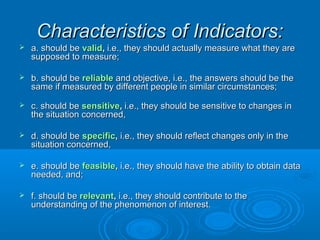 CChhaarraacctteerriissttiiccss ooff IInnddiiccaattoorrss:: 
 aa.. sshhoouulldd bbee vvaalliidd,, ii..ee..,, tthheeyy sshhoouulldd aaccttuuaallllyy mmeeaassuurree wwhhaatt tthheeyy aarree 
ssuuppppoosseedd ttoo mmeeaassuurree;; 
 bb.. sshhoouulldd bbee rreelliiaabbllee aanndd oobbjjeeccttiivvee,, ii..ee..,, tthhee aannsswweerrss sshhoouulldd bbee tthhee 
ssaammee iiff mmeeaassuurreedd bbyy ddiiffffeerreenntt ppeeooppllee iinn ssiimmiillaarr cciirrccuummssttaanncceess;; 
 cc.. sshhoouulldd bbee sseennssiittiivvee,, ii..ee..,, tthheeyy sshhoouulldd bbee sseennssiittiivvee ttoo cchhaannggeess iinn 
tthhee ssiittuuaattiioonn ccoonncceerrnneedd,, 
 dd.. sshhoouulldd bbee ssppeecciiffiicc,, ii..ee..,, tthheeyy sshhoouulldd rreefflleecctt cchhaannggeess oonnllyy iinn tthhee 
ssiittuuaattiioonn ccoonncceerrnneedd,, 
 ee.. sshhoouulldd bbee ffeeaassiibbllee,, ii..ee..,, tthheeyy sshhoouulldd hhaavvee tthhee aabbiilliittyy ttoo oobbttaaiinn ddaattaa 
nneeeeddeedd,, aanndd;; 
 ff.. sshhoouulldd bbee rreelleevvaanntt,, ii..ee..,, tthheeyy sshhoouulldd ccoonnttrriibbuuttee ttoo tthhee 
uunnddeerrssttaannddiinngg ooff tthhee pphheennoommeennoonn ooff iinntteerreesstt.. 
 