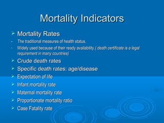 MMoorrttaalliittyy IInnddiiccaattoorrss 
 MMoorrttaalliittyy RRaatteess 
-- TThhee ttrraaddiittiioonnaall mmeeaassuurreess ooff hheeaalltthh ssttaattuuss.. 
- WWiiddeellyy uusseedd bbeeccaauussee ooff tthheeiirr rreeaaddyy aavvaaiillaabbiilliittyy..(( ddeeaatthh cceerrttiiffiiccaattee iiss aa lleeggaall 
rreeqquuiirreemmeenntt iinn mmaannyy ccoouunnttrriieess)) 
 CCrruuddee ddeeaatthh rraatteess 
 SSppeecciiffiicc ddeeaatthh rraatteess:: aaggee//ddiisseeaassee 
 EExxppeeccttaattiioonn ooff lliiffee 
 IInnffaanntt mmoorrttaalliittyy rraattee 
 MMaatteerrnnaall mmoorrttaalliittyy rraattee 
 PPrrooppoorrttiioonnaattee mmoorrttaalliittyy rraattiioo 
 CCaassee FFaattaalliittyy rraattee 
 