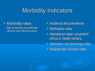 MMoorrbbiiddiittyy IInnddiiccaattoorrss 
 MMoorrbbiiddiittyy rraatteess 
-- DDaattaa oonn mmoorrbbiiddiittyy aarree pprreeffeerraabbllee,, 
aalltthhoouugghh oofftteenn ddiiffffiiccuulltt ttoo oobbttaaiinn.. 
 IInncciiddeennccee aanndd pprreevvaalleennccee 
 NNoottiiffiiccaattiioonn rraatteess 
 AAtttteennddaannccee rraatteess:: oouutt--ppaattiieenntt 
cclliinniiccss oorr hheeaalltthh cceenntteerrss.. 
 AAddmmiissssiioonn aanndd ddiisscchhaarrggee rraatteess 
 HHoossppiittaall ssttaayy dduurraattiioonn rraatteess 
 