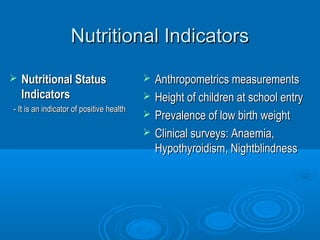 NNuuttrriittiioonnaall IInnddiiccaattoorrss 
 NNuuttrriittiioonnaall SSttaattuuss 
IInnddiiccaattoorrss 
-- IItt iiss aann iinnddiiccaattoorr ooff ppoossiittiivvee hheeaalltthh 
 AAnntthhrrooppoommeettrriiccss mmeeaassuurreemmeennttss 
 HHeeiigghhtt ooff cchhiillddrreenn aatt sscchhooooll eennttrryy 
 PPrreevvaalleennccee ooff llooww bbiirrtthh wweeiigghhtt 
 CClliinniiccaall ssuurrvveeyyss:: AAnnaaeemmiiaa,, 
HHyyppootthhyyrrooiiddiissmm,, NNiigghhttbblliinnddnneessss 
 