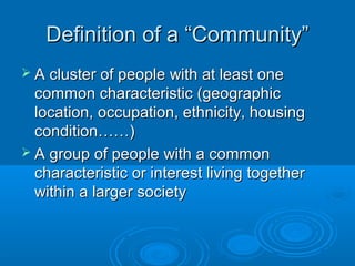 DDeeffiinniittiioonn ooff aa ““CCoommmmuunniittyy”” 
 AA cclluusstteerr ooff ppeeooppllee wwiitthh aatt lleeaasstt oonnee 
ccoommmmoonn cchhaarraacctteerriissttiicc ((ggeeooggrraapphhiicc 
llooccaattiioonn,, ooccccuuppaattiioonn,, eetthhnniicciittyy,, hhoouussiinngg 
ccoonnddiittiioonn…………)) 
 AA ggrroouupp ooff ppeeooppllee wwiitthh aa ccoommmmoonn 
cchhaarraacctteerriissttiicc oorr iinntteerreesstt lliivviinngg ttooggeetthheerr 
wwiitthhiinn aa llaarrggeerr ssoocciieettyy 
 