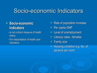 SSoocciioo--eeccoonnoommiicc IInnddiiccaattoorrss 
 SSoocciioo--eeccoonnoommiicc 
IInnddiiccaattoorrss 
-- IIss nnoott aa ddiirreecctt mmeeaassuurree ooff hheeaalltthh 
ssttaattuuss.. 
-- FFoorr iinntteerrpprreettaattiioonn ooff hheeaalltthh ccaarree 
iinnddiiccaattoorrss.. 
 RRaattee ooff ppooppuullaattiioonn iinnccrreeaassee 
 PPeerr ccaappiittaa GGNNPP 
 LLeevveell ooff uunneemmppllooyymmeenntt 
 LLiitteerraaccyy rraatteess -- ffeemmaalleess 
 FFaammiillyy ssiizzee 
 HHoouussiinngg ccoonnddiittiioonn ee..gg.. NNoo.. ooff 
ppeerrssoonnss ppeerr rroooomm 
 