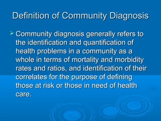 Definition ooff CCoommmmuunniittyy DDiiaaggnnoossiiss 
 CCoommmmuunniittyy ddiiaaggnnoossiiss ggeenneerraallllyy rreeffeerrss ttoo 
tthhee iiddeennttiiffiiccaattiioonn aanndd qquuaannttiiffiiccaattiioonn ooff 
hheeaalltthh pprroobblleemmss iinn aa ccoommmmuunniittyy aass aa 
wwhhoollee iinn tteerrmmss ooff mmoorrttaalliittyy aanndd mmoorrbbiiddiittyy 
rraatteess aanndd rraattiiooss,, aanndd iiddeennttiiffiiccaattiioonn ooff tthheeiirr 
ccoorrrreellaatteess ffoorr tthhee ppuurrppoossee ooff ddeeffiinniinngg 
tthhoossee aatt rriisskk oorr tthhoossee iinn nneeeedd ooff hheeaalltthh 
ccaarree.. 
 
