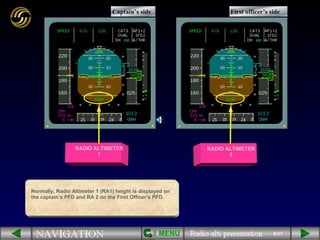 8/17 Normally, Radio Altimeter 1 (RA1) height is displayed on the captain’s PFD and RA 2 on the First Officer’s PFD. RADIO ALTIMETER 2 RADIO ALTIMETER 1 Captain’s side First officer’s side MENU 