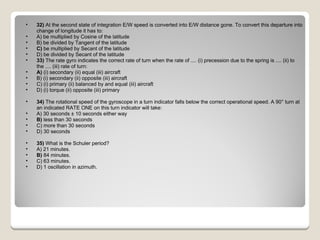 32)  At the second state of integration E/W speed is converted into E/W distance gone. To convert this departure into change of longitude it has to: A) be multiplied by Cosine of the latitude  B) be divided by Tangent of the latitude  C)  be multiplied by Secant of the latitude  D) be divided by Secant of the latitude  33)  The rate gyro indicates the correct rate of turn when the rate of .... (i) precession due to the spring is .... (ii) to the .... (iii) rate of turn: A)  (i) secondary (ii) equal (iii) aircraft  B) (i) secondary (ii) opposite (iii) aircraft  C) (i) primary (ii) balanced by and equal (iii) aircraft  D) (i) torque (ii) opposite (iii) primary  34)  The rotational speed of the gyroscope in a turn indicator falls below the correct operational speed. A 90° turn at an indicated RATE ONE on this turn indicator will take: A) 30 seconds ± 10 seconds either way  B)  less than 30 seconds  C) more than 30 seconds  D) 30 seconds  35)  What is the Schuler period? A) 21 minutes.  B)  84 minutes.  C) 63 minutes.  D) 1 oscillation in azimuth.  