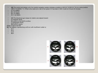 40)  The control and display unit of an inertial navigation system indicates a position of 4810.9° N 00012.2° W on a ramp position 4807.5° N 00005.1° E. What is the radial error rate of the system if it has been in NAV mode for 8 hours 20 minutes: A) 14.3 NM/hr  B) 1.37 Km/hr  C)  1.37 NM/hr  D) 11.42 NM/hr  41)  The directional gyro keeps its rotation axis aligned toward: A) magnetic North.  B) a point on the Earth's surface.  C) geographic North.  D)  a point in space.  (Refer to figure 022-08) 42)  The diagram representing a left turn with insufficient rudder is: A) 1  B) 2  C) 3  D)  4  