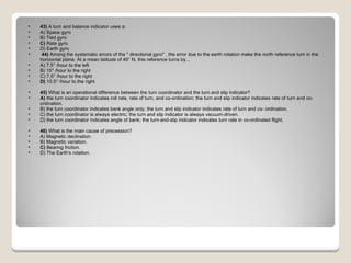43)  A turn and balance indicator uses a: A) Space gyro  B) Tied gyro  C)  Rate gyro  D) Earth gyro    44)  Among the systematic errors of the " directional gyro" , the error due to the earth rotation make the north reference turn in the horizontal plane. At a mean latitude of 45° N, this reference turns by... A) 7.5° /hour to the left  B) 15° /hour to the right  C) 7.5° /hour to the right  D)  10.5° /hour to the right  45)  What is an operational difference between the turn coordinator and the turn and slip indicator? A)  the turn coordinator indicates roll rate, rate of turn, and co-ordination; the turn and slip indicator indicates rate of turn and co-ordination.  B) the turn coordinator indicates bank angle only; the turn and slip indicator indicates rate of turn and co- ordination.  C) the turn coordinator is always electric; the turn and slip indicator is always vacuum-driven.  D) the turn coordinator indicates angle of bank; the turn-and-slip indicator indicates turn rate in co-ordinated flight.  46)  What is the main cause of precession? A) Magnetic declination.  B) Magnetic variation.  C)  Bearing friction.  D) The Earth's rotation.  