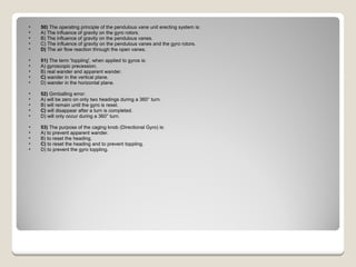 50)  The operating principle of the pendulous vane unit erecting system is: A) The influence of gravity on the gyro rotors.  B) The influence of gravity on the pendulous vanes.  C) The influence of gravity on the pendulous vanes and the gyro rotors.  D)  The air flow reaction through the open vanes.  51)  The term 'toppling', when applied to gyros is: A) gyroscopic precession.  B) real wander and apparent wander.  C)  wander in the vertical plane.  D) wander in the horizontal plane.  52)  Gimballing error: A) will be zero on only two headings during a 360° turn.  B) will remain until the gyro is reset.  C)  will disappear after a turn is completed.  D) will only occur during a 360° turn.  53)  The purpose of the caging knob (Directional Gyro) is: A) to prevent apparent wander.  B) to reset the heading.  C)  to reset the heading and to prevent toppling.  D) to prevent the gyro toppling.  