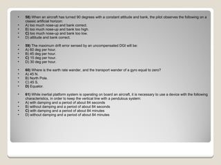 58)  When an aircraft has turned 90 degrees with a constant attitude and bank, the pilot observes the following on a classic artificial horizon: A) too much nose-up and bank correct.  B) too much nose-up and bank too high.  C)  too much nose-up and bank too low.  D) attitude and bank correct.  59)  The maximum drift error sensed by an uncompensated DGI will be: A) 60 deg per hour.  B) 45 deg per hour.  C)  15 deg per hour.  D) 30 deg per hour.  60)  Where is the earth rate wander, and the transport wander of a gyro equal to zero? A) 45 N.  B) North Pole.  C) 45 S.  D)  Equator.  61)  While inertial platform system is operating on board an aircraft, it is necessary to use a device with the following characteristics, in order to keep the vertical line with a pendulous system: A) with damping and a period of about 84 seconds  B) without damping and a period of about 84 seconds  C)  with damping and a period of about 84 minutes  D) without damping and a period of about 84 minutes  