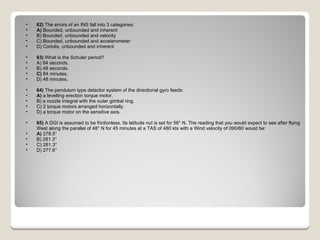 62)  The errors of an INS fall into 3 categories: A)  Bounded, unbounded and inherent  B) Bounded, unbounded and velocity  C) Bounded, unbounded and accelerometer  D) Coriolis, unbounded and inherent  63)  What is the Schuler period? A) 84 seconds.  B) 48 seconds.  C)  84 minutes.  D) 48 minutes.  64)  The pendulum type detector system of the directional gyro feeds: A)  a levelling erection torque motor.  B) a nozzle integral with the outer gimbal ring.  C) 2 torque motors arranged horizontally.  D) a torque motor on the sensitive axis.  65)  A DGI is assumed to be frictionless. Its latitude nut is set for 56° N. The reading that you would expect to see after flying West along the parallel of 48° N for 45 minutes at a TAS of 480 kts with a Wind velocity of 090/60 would be: A)  278.5°  B) 281.3°  C) 261.3°  D) 277.6°  
