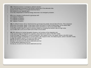 66)  A Stand-by-horizon or emergency attitude indicator: A) Is automatically connected to the primary vertical gyro if the alternator fails.  B) Only works of there is a complete electrical failure.  C)  Contains its own separate gyro.  D) Is fully independent of external energy resources in an emergency situation.  67)  A turn indicator is built around a gyroscope with: A) 0 degree of freedom.  B) 3 degrees of freedom.  C) 2 degrees of freedom.  D)  1 degree of freedom.  68)  An artificial horizon with an electrical driven gyroscope has greatly reduced take-off errors. This is because: A)  the gyro has greater rigidity, is less bottom heavy and there is a linear accelerometer cut-out switch fitted  B) the gyro has greater rigidity, is less bottom heavy and there is a roll cut-out switch fitted  C) the fast erection switch is used to overcome topple by increasing the erection rate to a high value  D) it is fitted with a roll cut-out switch and a linear cut-out switch  69)  With reference to Inertial Navigation Systems, the functions of the integrators are:  at the second stage of integration to suppress unbounded errors (when in the NAV mode)  at the first stage of integration to convert acceleration, with respect to time, into speed, (when in the NAV mode)  at the second stage of integration to convert speed, with respect to time, into distance gone, (when in the NAV mode).  to align the platform (when in the level and align modes) A)  only (2) and (3) of the above statements are true  B) only (1), (2) and (3) of the above statements are true  C) all the above statements are true  D) only (2), (3) and (4) of the above statements are true  