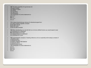 70)  The basic properties of a gyroscope are:  The gyro's weight  The rigidity in space  The inertia  The high RPM  The precession The combination of correct statements is: A) 2, 3, 5  B)  2, 5  C) 1, 3, 5  D) 3, 4  71)  A slaved directional gyro derives it's directional signal from: A) a direct reading magnetic compass  B) the flight director  C)  the flux valve  D) the air-data-computer  72)  When decelerating in an aircraft with an air driven artificial horizon you would expect to see: A) A climbing turn to starboard  B)  A descending turn to port  C) A descending turn to starboard  D) A climbing turn to port  73)  A gyromagnetic compass or heading reference unit is an assembly which always consists of:  a directional gyro  a vertical axis gyro  an earth's magnetic field detector  an azimuth control  a synchronising control The combination of correct statements is: A) 1,4.  B) 2,3,5.  C)  1,3,5.  D) 2,5. 