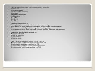 74)  A standby artificial horizon must have the following properties:  a remote gyro  its own power supply  only to be used in emergency  its own gyro  one for each certified pilot A) all the above  B) 1,3, & 5  C) 2, 3, & 4  D)  2 & 4  75)  Rigidity in a gyroscope is: A) a way to express the stability of the inner and outer gimbal rings.  B) the reaction 90° in the direction of rotation when applying force to the spinning wheel.  C) to what extremes the flight attitudes might be before the gyro topples.  D)  the tendency it has to remain in its plane of rotation and resist attempts to alter its position.  76)  Apparent wander of a gyro is caused by: A)  rotation of the earth.  B) clear air turbulence.  C) gimbal friction.  D) external torque.  77)  In a turn at constant angle of bank, the rate of turn is: A)  independent of weight and inversely proportional a to TAS.  B) dependant on weight and proportional to TAS.  C) dependant on weight and inversely proportional to TAS.  D) independent of weight and proportional a to TAS.  