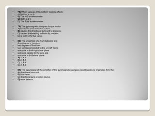 78)  When using an INS platform Coriolis affects: A) Neither a nor b  B) The N/S accelerometer  C)  Both a & b  D) The E/W accelerometer  79)  The gyromagnetic compass torque motor: A) feeds the error detector system.  B)  causes the directional gyro unit to precess.  C) causes the heading indicator to precess.  D) is fed by the flux valve.  80)  The properties of a Turn Indicator are:  One degree of freedom  two degrees of freedom  two springs connected to the aircraft frame  spin axis in the longitudinal plane  spin axis parallel to the yaw axis  spin axis in the lateral plane A)  1, & 6  B) 2, & 5  C) 1, & 4  D) 2, & 6  81)  The input signal of the amplifier of the gyromagnetic compass resetting device originates from the: A) directional gyro unit.  B) flux valve.  C) directional gyro erection device.  D)  error detector.  