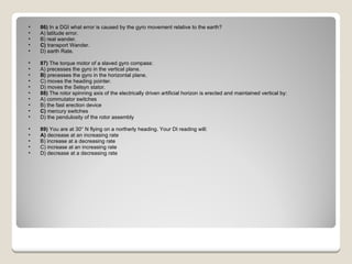 86)  In a DGI what error is caused by the gyro movement relative to the earth? A) latitude error.  B) real wander.  C)  transport Wander.  D) earth Rate.  87)  The torque motor of a slaved gyro compass: A) precesses the gyro in the vertical plane.  B)  precesses the gyro in the horizontal plane.  C) moves the heading pointer.  D) moves the Selsyn stator.  88)  The rotor spinning axis of the electrically driven artificial horizon is erected and maintained vertical by: A) commutator switches  B) the fast erection device  C)  mercury switches  D) the pendulosity of the rotor assembly  89)  You are at 30° N flying on a northerly heading. Your DI reading will: A)  decrease at an increasing rate  B) increase at a decreasing rate  C) increase at an increasing rate  D) decrease at a decreasing rate  