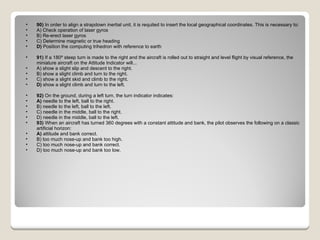 90)  In order to align a strapdown inertial unit, it is requited to insert the local geographical coordinates. This is necessary to: A) Check operation of laser gyros  B) Re-erect laser gyros  C) Determine magnetic or true heading  D)  Position the computing trihedron with reference to earth  91)  If a 180º steep turn is made to the right and the aircraft is rolled out to straight and level flight by visual reference, the miniature aircraft on the Attitude Indicator will... A) show a slight slip and descent to the right.  B) show a slight climb and turn to the right.  C) show a slight skid and climb to the right.  D)  show a slight climb and turn to the left.  92)  On the ground, during a left turn, the turn indicator indicates: A)  needle to the left, ball to the right.  B) needle to the left, ball to the left.  C) needle in the middle, ball to the right.  D) needle in the middle, ball to the left.  93)  When an aircraft has turned 360 degrees with a constant attitude and bank, the pilot observes the following on a classic artificial horizon: A)  attitude and bank correct.  B) too much nose-up and bank too high.  C) too much nose-up and bank correct.  D) too much nose-up and bank too low.  
