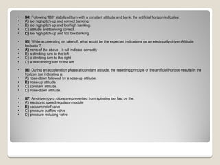 94)  Following 180° stabilized turn with a constant attitude and bank, the artificial horizon indicates: A) too high pitch-up and correct banking.  B) too high pitch up and too high banking.  C) attitude and banking correct.  D)  too high pitch-up and too low banking.  95)  While accelerating on take-off, what would be the expected indications on an electrically driven Attitude Indicator? A)  none of the above - it will indicate correctly  B) a climbing turn to the left  C) a climbing turn to the right  D) a descending turn to the left  96)  During an acceleration phase at constant attitude, the resetting principle of the artificial horizon results in the horizon bar indicating a: A) nose-down followed by a nose-up attitude.  B)  nose-up attitude.  C) constant attitude.  D) nose-down attitude.  97)  Air-driven gyro rotors are prevented from spinning too fast by the: A) electronic speed regulator module  B)  vacuum relief valve  C) pressure outflow valve  D) pressure reducing valve  