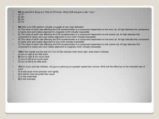 98)  An aircraft is flying at a TAS of 270 knots. What AOB will give a rate 1 turn: A) 17°  B) 30°  C)  34°  D) 15°  99)  Why is an INS platform virtually unusable at very high latitudes? A) The value of earth rate affecting the E/W accelerometer is a component dependent on the sine Lat. At high latitudes this component is nearly zero and makes alignment to magnetic north virtually impossible  B) The value of earth rate affecting the E/W accelerometer is a component dependent on the cosine Lat. At high latitudes this component is nearly zero and makes alignment to true north virtually impossible  C)  The value of earth rate affecting the E/W accelerometer is a component dependent on the sine Lat. At high latitudes this component is nearly zero and makes alignment to true north virtually impossible  D) The value of earth rate affecting the E/W accelerometer is a component dependent on the cosine Lat. At high latitudes this component is nearly zero and makes alignment to magnetic north virtually impossible  100)  If the needle and the ball of a Turn & Slip indicator both show right, what does it indicate: A) turn to right & too little bank.  B)  turn to right & too much bank.  C) turn to left & too much bank.  D) turn to left & too little bank.  101)  In a turn and slip indicator, the gyro is spinning at a greater speed than normal. What will the effect be on the indicated rate of turn? A) It will cause more precision and rigidity.  B) It will be more accurate than usual.  C) It will underread.  D)  It will overread.  