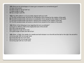 102)  What are the advantages of a laser gyro compared to a conventional gyro? A) uses more power.  B) takes longer to set up/ spin up.  C) takes longer to align.  D)  has a longer cycle life.  103)  If an INS platform is not accurately aligned with true north: A) The N/S accelerometer will sense an acceleration force caused by the rotation of the earth  B)  The E/W accelerometer will sense an acceleration force caused by the rotation of the earth  C) The E/W accelerometer will sense a velocity force caused by the rotation of the eart  D) The N/S accelerometer will sense a velocity force caused by the rotation of the earth  104)  Which of the following is true regarding the turn co-ordinator? A) Its gyro is offset by 300 to the longitudinal axis of the aircraft  B) It has a tied gyroscope  C)  It responds to rate of turn only  D) It gives angle of bank and rate of turn  105)  When, in flight, the needle of a needle-and-ball indicator is on the left and the ball on the right, the aircraft is: A) turning right with not enough bank  B) turning left with too much bank  C)  turning left with not enough bank  D) turning right with too much bank  
