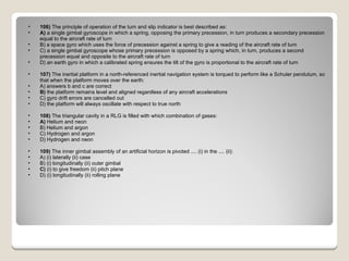106)  The principle of operation of the turn and slip indicator is best described as: A)  a single gimbal gyroscope in which a spring, opposing the primary precession, in turn produces a secondary precession equal to the aircraft rate of turn  B) a space gyro which uses the force of precession against a spring to give a reading of the aircraft rate of turn  C) a single gimbal gyroscope whose primary precession is opposed by a spring which, in turn, produces a second precession equal and opposite to the aircraft rate of turn  D) an earth gyro in which a calibrated spring ensures the tilt of the gyro is proportional to the aircraft rate of turn  107)  The inertial platform in a north-referenced inertial navigation system is torqued to perform like a Schuler pendulum, so that when the platform moves over the earth: A) answers b and c are correct  B)  the platform remains level and aligned regardless of any aircraft accelerations  C) gyro drift errors are cancelled out  D) the platform will always oscillate with respect to true north  108)  The triangular cavity in a RLG is filled with which combination of gases: A)  Helium and neon  B) Helium and argon  C) Hydrogen and argon  D) Hydrogen and neon  109)  The inner gimbal assembly of an artificial horizon is pivoted .... (i) in the .... (ii): A) (i) laterally (ii) case  B) (i) longitudinally (ii) outer gimbal  C)  (i) to give freedom (ii) pitch plane  D) (i) longitudinally (ii) rolling plane  